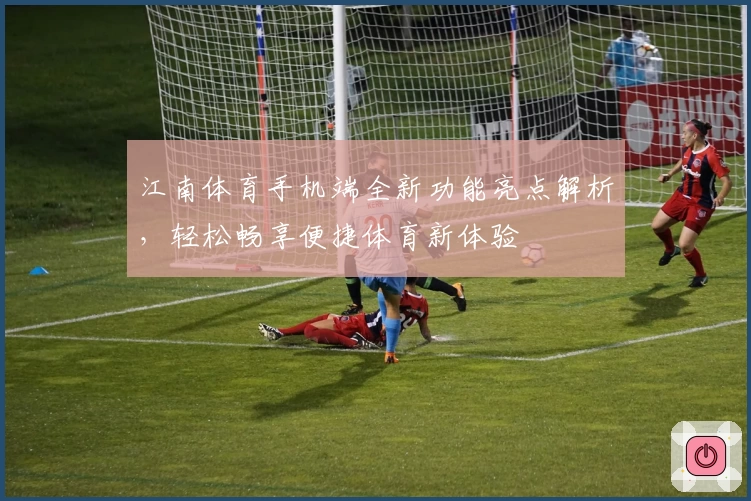 江南体育手机端全新功能亮点解析,轻松畅享便捷体育新体验