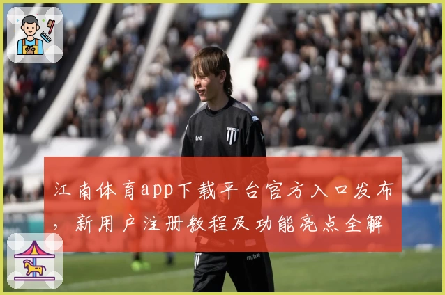 江南体育app下载平台官方入口发布，新用户注册教程及功能亮点全解析