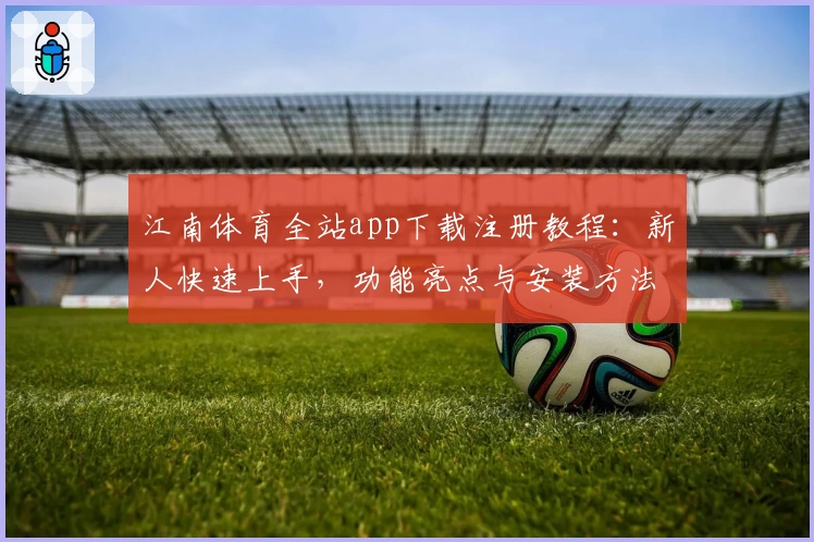 江南体育全站app下载注册教程：新人快速上手，功能亮点与安装方法详解