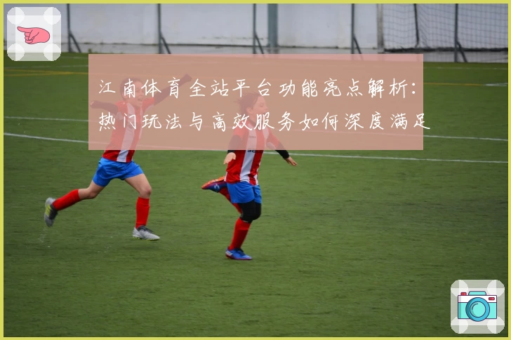江南体育全站平台功能亮点解析：热门玩法与高效服务如何深度满足用户需求